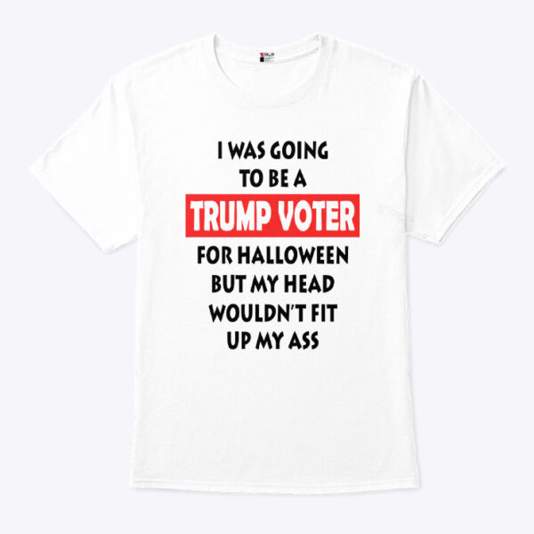 I Was Going To Be A Trump Voter For Halloween But My Head Wouldn’t Fit Up My Ass Shirt