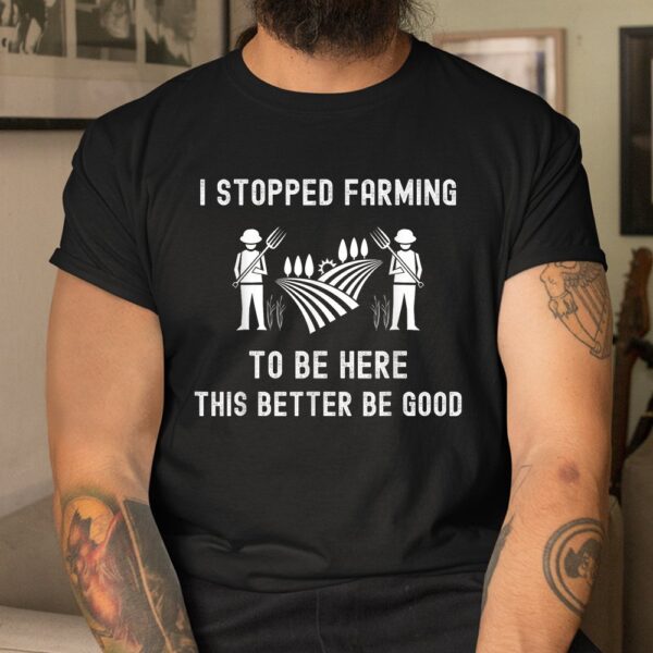 I Stopped Farming To Be Here This Better Be Good Saying Shirt