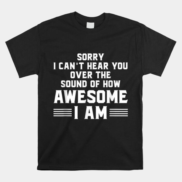 Sorry I Can't Hear You Over The Sound Of How Awesome I Am Shirt