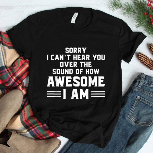 Sorry I Can't Hear You Over The Sound Of How Awesome I Am Shirt