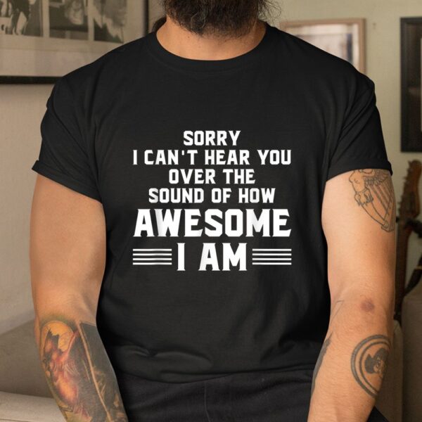 Sorry I Can't Hear You Over The Sound Of How Awesome I Am Shirt