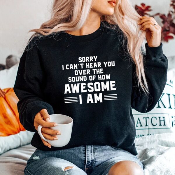 Sorry I Can't Hear You Over The Sound Of How Awesome I Am Shirt